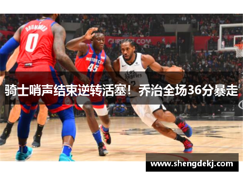 骑士哨声结束逆转活塞！乔治全场36分暴走