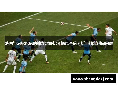 法国与阿尔巴尼的精彩对决比分揭晓赛后分析与精彩瞬间回顾