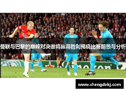 曼联与巴黎的巅峰对决谁将赢得胜利揭晓比赛前景与分析