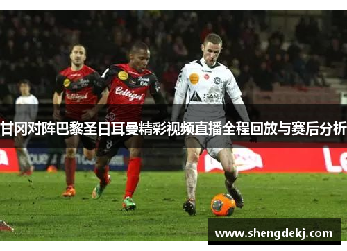 甘冈对阵巴黎圣日耳曼精彩视频直播全程回放与赛后分析